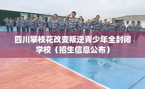 四川攀枝花改变叛逆青少年全封闭学校（招生信息公布）