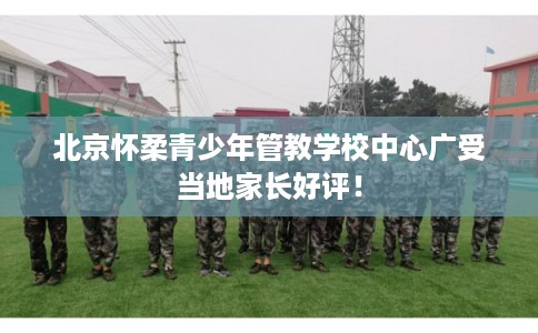北京怀柔青少年管教学校中心广受当地家长好评！