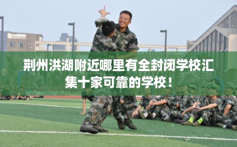 荆州洪湖附近哪里有全封闭学校汇集十家可靠的学校！