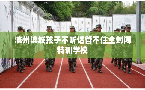 滨州滨城孩子不听话管不住全封闭特训学校