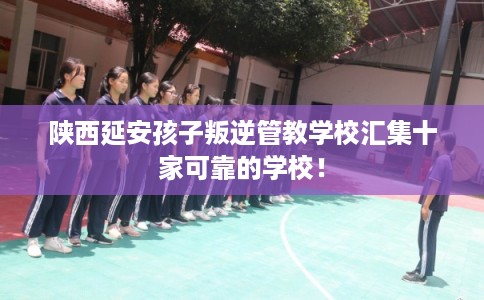 陕西延安孩子叛逆管教学校汇集十家可靠的学校！