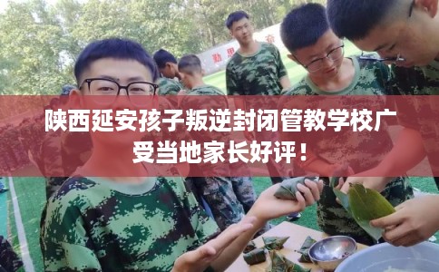 陕西延安孩子叛逆封闭管教学校广受当地家长好评！
