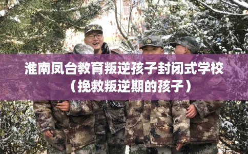 淮南凤台教育叛逆孩子封闭式学校（挽救叛逆期的孩子）