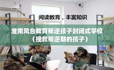 淮南凤台教育叛逆孩子封闭式学校（挽救叛逆期的孩子）
