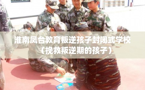 淮南凤台教育叛逆孩子封闭式学校（挽救叛逆期的孩子）