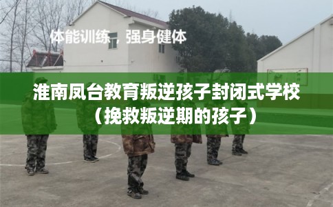 淮南凤台教育叛逆孩子封闭式学校（挽救叛逆期的孩子）
