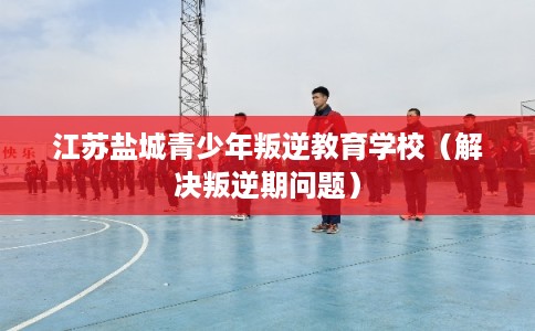 江苏盐城青少年叛逆教育学校（解决叛逆期问题）
