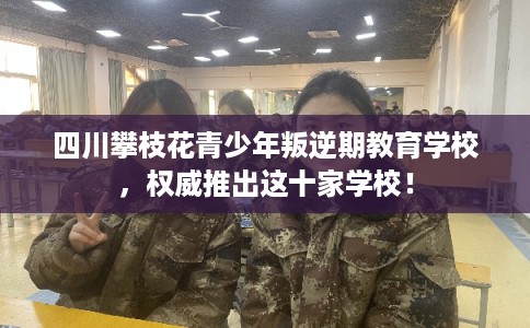 四川攀枝花青少年叛逆期教育学校，权威推出这十家学校！