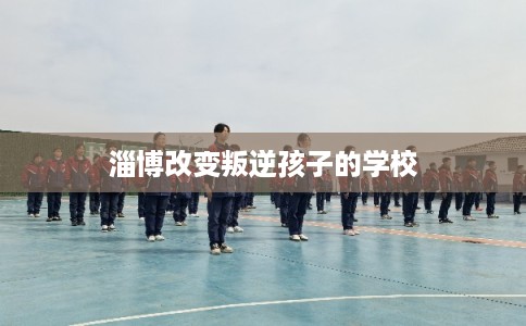 淄博改变叛逆孩子的学校
