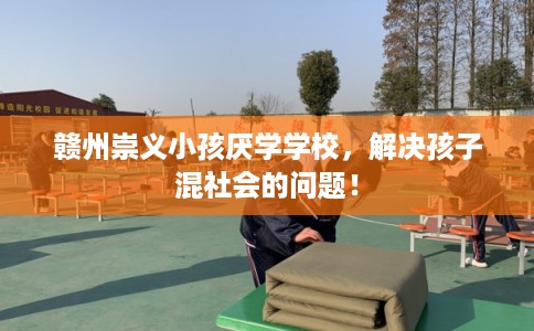 赣州崇义小孩厌学学校，解决孩子混社会的问题！