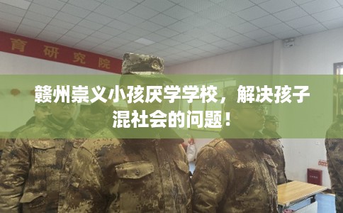 赣州崇义小孩厌学学校，解决孩子混社会的问题！