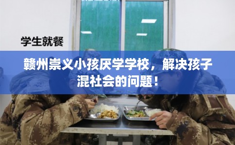 赣州崇义小孩厌学学校，解决孩子混社会的问题！