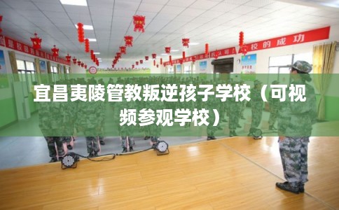 宜昌夷陵管教叛逆孩子学校（可视频参观学校）