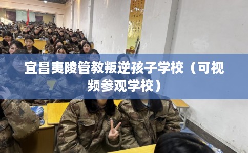宜昌夷陵管教叛逆孩子学校（可视频参观学校）