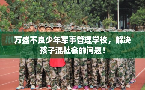 万盛不良少年军事管理学校，解决孩子混社会的问题！