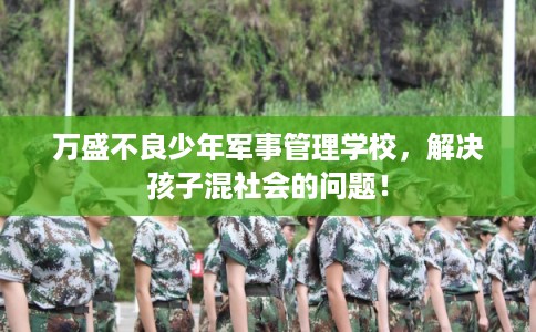 万盛不良少年军事管理学校，解决孩子混社会的问题！