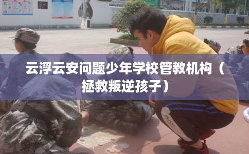 云浮云安问题少年学校管教机构（拯救叛逆孩子）