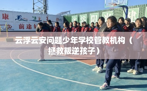 云浮云安问题少年学校管教机构（拯救叛逆孩子）
