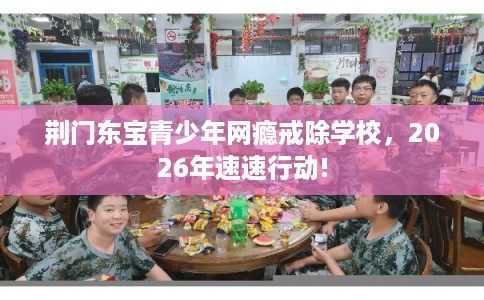 荆门东宝青少年网瘾戒除学校，2026年速速行动!
