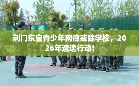 荆门东宝青少年网瘾戒除学校，2026年速速行动!
