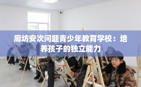 廊坊安次问题青少年教育学校：培养孩子的独立能力