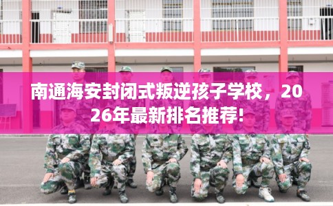 南通海安封闭式叛逆孩子学校，2026年最新排名推荐!