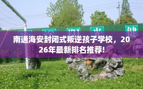 南通海安封闭式叛逆孩子学校，2026年最新排名推荐!