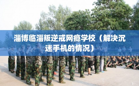 淄博临淄叛逆戒网瘾学校（解决沉迷手机的情况）