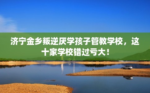 济宁金乡叛逆厌学孩子管教学校，这十家学校错过亏大！