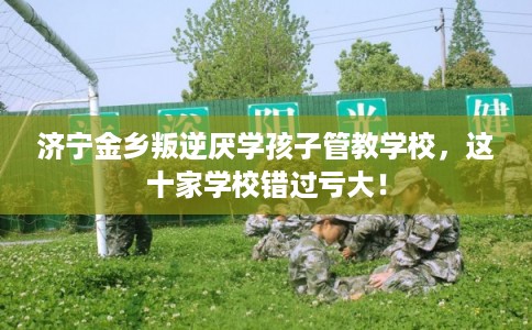 济宁金乡叛逆厌学孩子管教学校，这十家学校错过亏大！