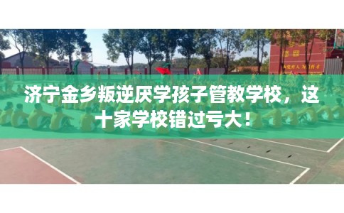 济宁金乡叛逆厌学孩子管教学校，这十家学校错过亏大！