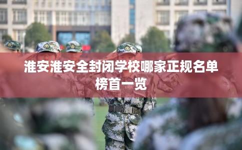 淮安淮安全封闭学校哪家正规名单榜首一览