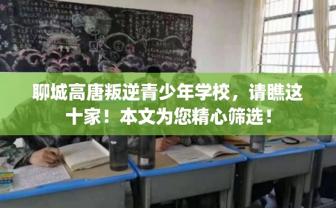 聊城高唐叛逆青少年学校，请瞧这十家！本文为您精心筛选！