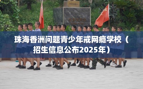 珠海香洲问题青少年戒网瘾学校（招生信息公布2025年）