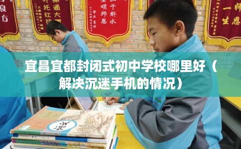 宜昌宜都封闭式初中学校哪里好（解决沉迷手机的情况）