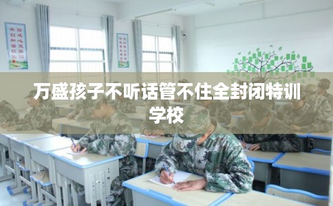 万盛孩子不听话管不住全封闭特训学校
