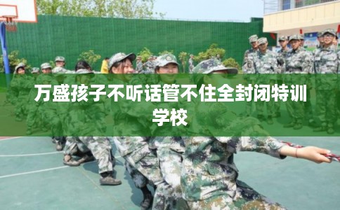 万盛孩子不听话管不住全封闭特训学校