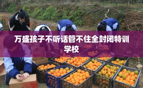 万盛孩子不听话管不住全封闭特训学校