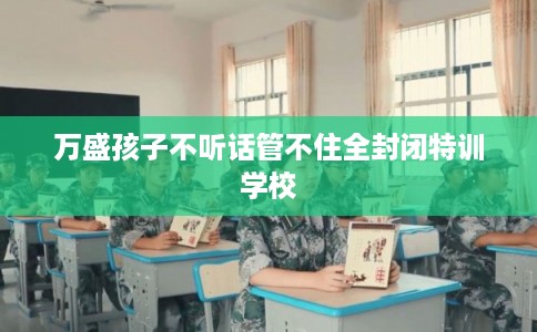 万盛孩子不听话管不住全封闭特训学校