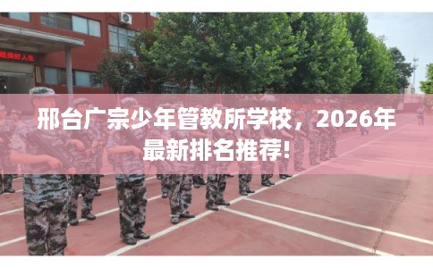 邢台广宗少年管教所学校，2026年最新排名推荐!