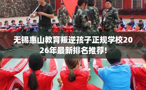 无锡惠山教育叛逆孩子正规学校2026年最新排名推荐!
