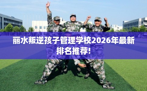 丽水叛逆孩子管理学校2026年最新排名推荐!