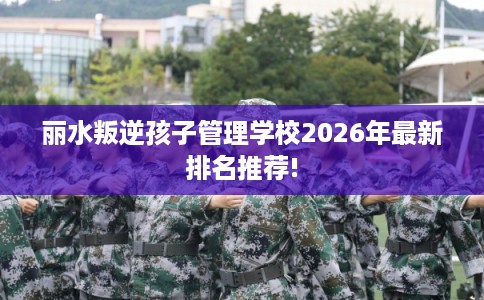 丽水叛逆孩子管理学校2026年最新排名推荐!