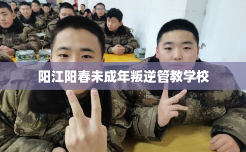 阳江阳春未成年叛逆管教学校