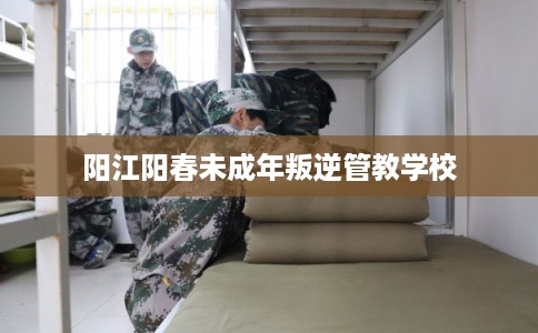 阳江阳春未成年叛逆管教学校