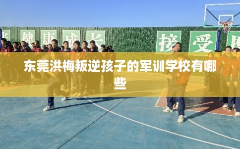 东莞洪梅叛逆孩子的军训学校有哪些 东莞洪梅叛逆孩子的军训学校有哪些