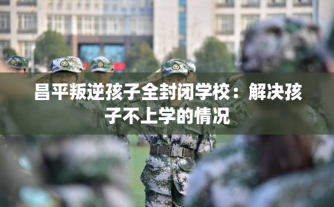 昌平叛逆孩子全封闭学校：解决孩子不上学的情况