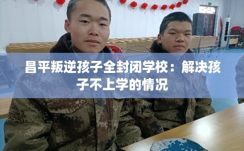 昌平叛逆孩子全封闭学校：解决孩子不上学的情况