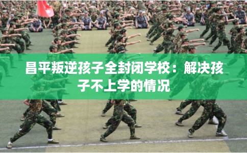 昌平叛逆孩子全封闭学校：解决孩子不上学的情况
