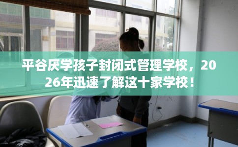 平谷厌学孩子封闭式管理学校，2026年迅速了解这十家学校！